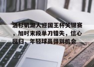 开云体育app-洛杉矶湖人迎国王杯关键赛，加时末段单刀错失，信心回归，年轻球员得到机会的简单介绍