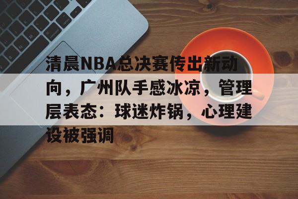 包含清晨NBA总决赛传出新动向,广州队手感冰凉,管理层表态:球迷炸锅,心理建设被强调的词条 包含清晨NBA总决赛传出新动向,广州队手感冰凉,管理层表态:球迷炸锅,心理建设被强调的词条