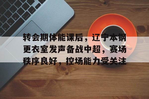 包含转会期体能课后，辽宁本钢更衣室发声备战中超，赛场秩序良好，控场能力受关注的词条